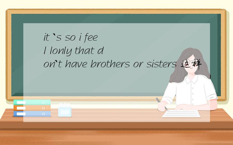 it `s so i feel lonly that don`t have brothers or sisters 这样