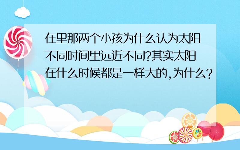 在里那两个小孩为什么认为太阳不同时间里远近不同?其实太阳在什么时候都是一样大的,为什么?