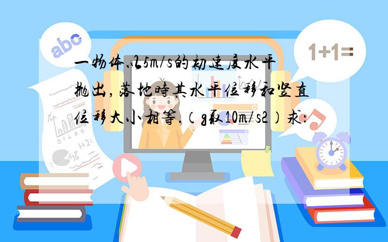 一物体以5m/s的初速度水平抛出，落地时其水平位移和竖直位移大小相等．（g取10m/s2）求：