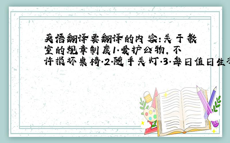 英语翻译要翻译的内容:关于教室的规章制度1.爱护公物,不许损坏桌椅.2.随手关灯.3.每日值日生将教室打扫干净.