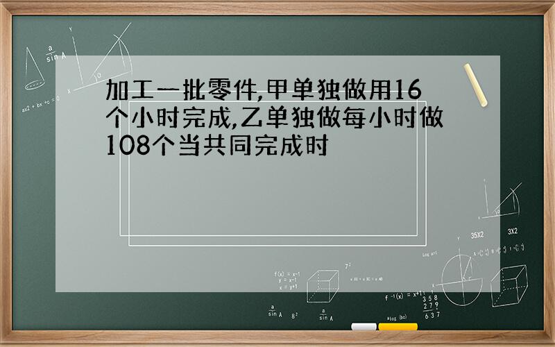 加工一批零件,甲单独做用16个小时完成,乙单独做每小时做108个当共同完成时