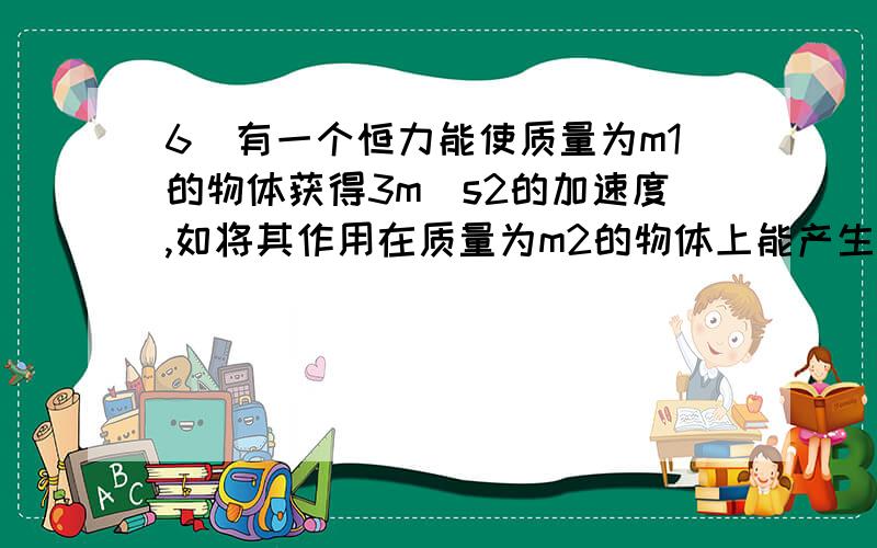 6．有一个恒力能使质量为m1的物体获得3m／s2的加速度,如将其作用在质量为m2的物体上能产生1.5m／s.的加速 度．