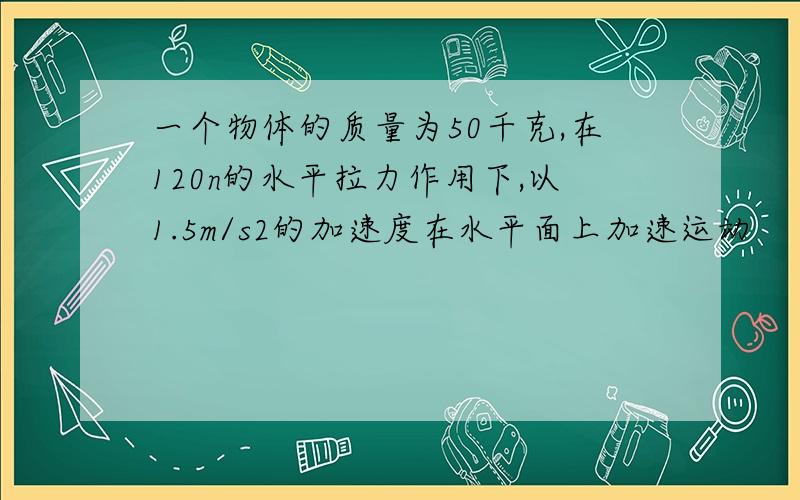 一个物体的质量为50千克,在120n的水平拉力作用下,以1.5m/s2的加速度在水平面上加速运动