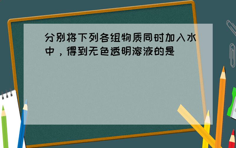 分别将下列各组物质同时加入水中，得到无色透明溶液的是（　　）