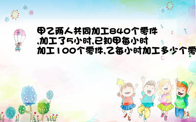 甲乙两人共同加工840个零件,加工了5小时,已知甲每小时加工100个零件,乙每小时加工多少个零件?