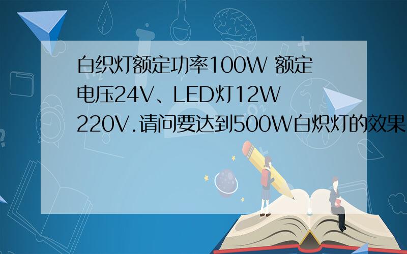 白织灯额定功率100W 额定电压24V、LED灯12W 220V.请问要达到500W白炽灯的效果、