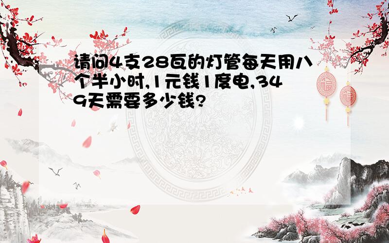 请问4支28瓦的灯管每天用八个半小时,1元钱1度电,349天需要多少钱?