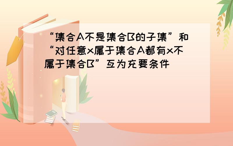 “集合A不是集合B的子集”和“对任意x属于集合A都有x不属于集合B”互为充要条件