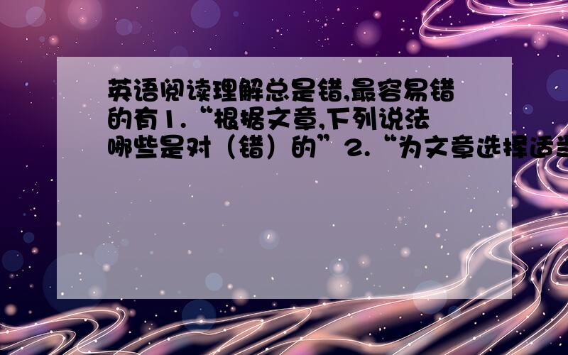 英语阅读理解总是错,最容易错的有1.“根据文章,下列说法哪些是对（错）的”2.“为文章选择适当的标题...