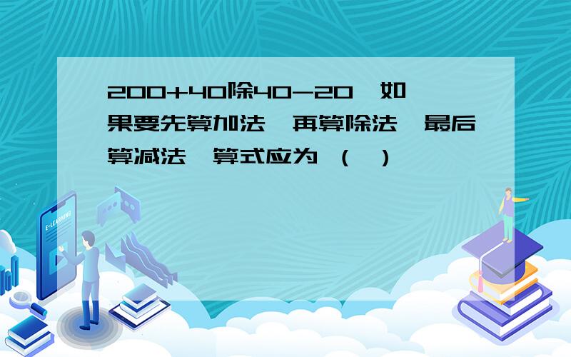 200+40除40-20,如果要先算加法,再算除法,最后算减法,算式应为 （ ）