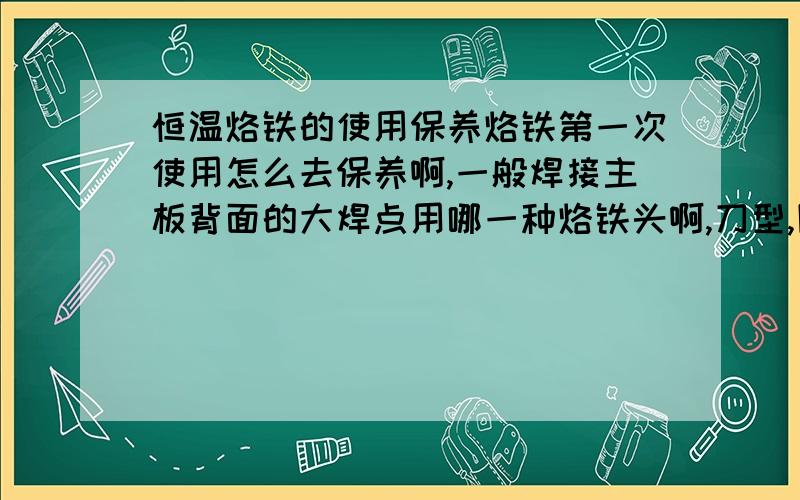 恒温烙铁的使用保养烙铁第一次使用怎么去保养啊,一般焊接主板背面的大焊点用哪一种烙铁头啊,刀型,圆形还是?