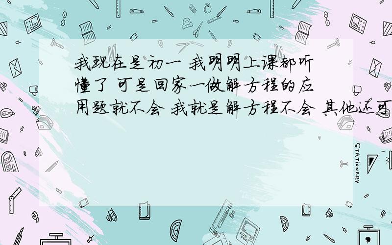 我现在是初一 我明明上课都听懂了 可是回家一做解方程的应用题就不会 我就是解方程不会 其他还可