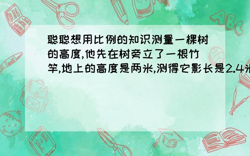 聪聪想用比例的知识测量一棵树的高度,他先在树旁立了一根竹竿,地上的高度是两米,测得它影长是2.4米,同时