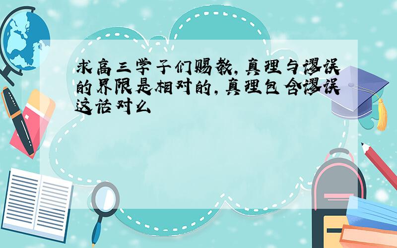 求高三学子们赐教,真理与谬误的界限是相对的,真理包含谬误这话对么