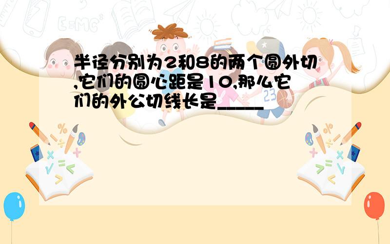 半径分别为2和8的两个圆外切,它们的圆心距是10,那么它们的外公切线长是_____