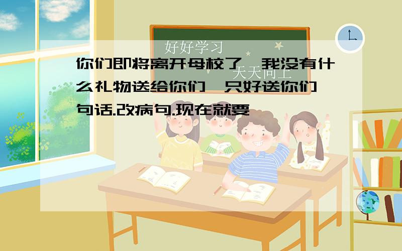 你们即将离开母校了,我没有什么礼物送给你们,只好送你们一句话.改病句.现在就要,