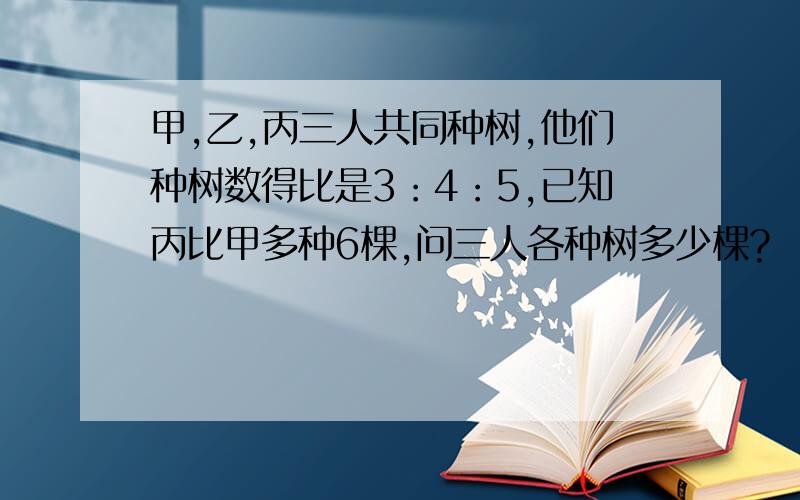 甲,乙,丙三人共同种树,他们种树数得比是3：4：5,已知丙比甲多种6棵,问三人各种树多少棵?