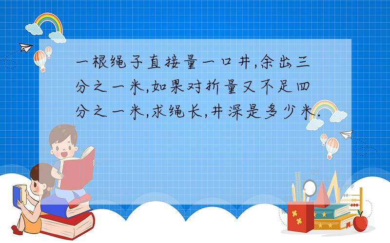 一根绳子直接量一口井,余出三分之一米,如果对折量又不足四分之一米,求绳长,井深是多少米.