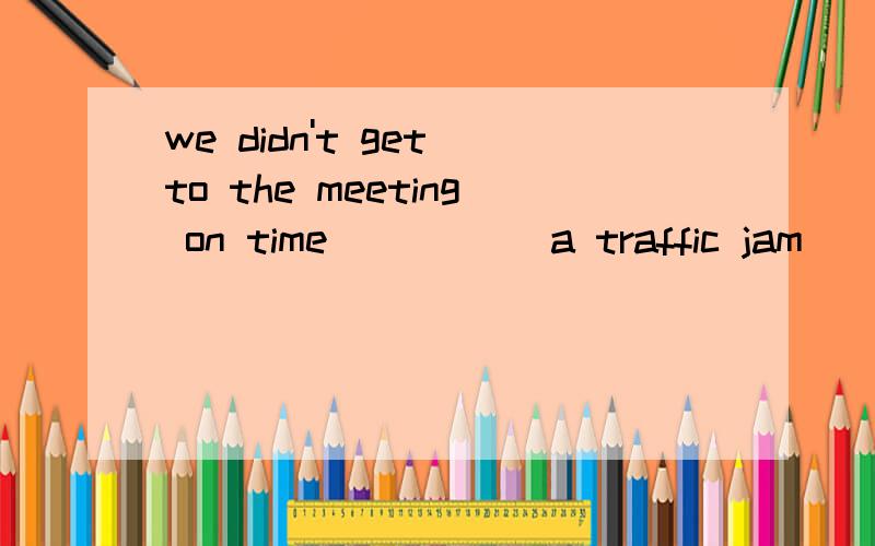 we didn't get to the meeting on time_____ a traffic jam