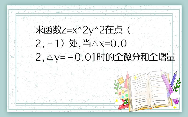 求函数z=x^2y^2在点（2,-1）处,当△x=0.02,△y=-0.01时的全微分和全增量