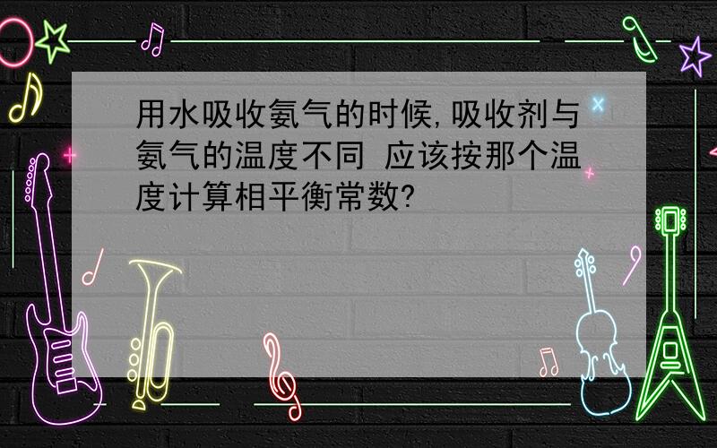 用水吸收氨气的时候,吸收剂与氨气的温度不同 应该按那个温度计算相平衡常数?