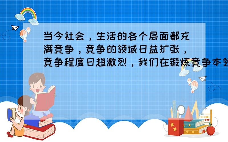 当今社会，生活的各个层面都充满竞争，竞争的领域日益扩张，竞争程度日趋激烈，我们在锻炼竞争本领的同时，还要形成一种“在竞争