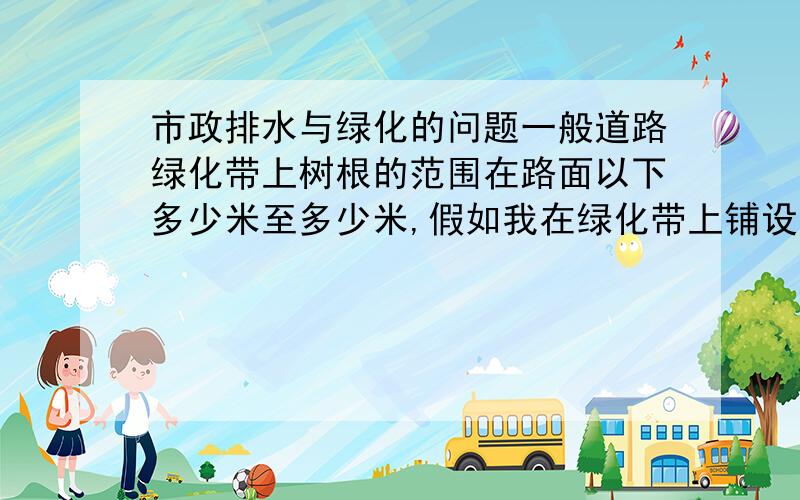 市政排水与绿化的问题一般道路绿化带上树根的范围在路面以下多少米至多少米,假如我在绿化带上铺设管道,管道埋深在什么范围时,