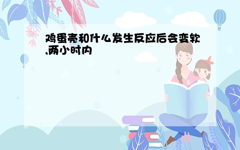 鸡蛋壳和什么发生反应后会变软,两小时内