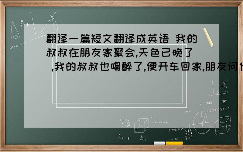 翻译一篇短文翻译成英语 我的叔叔在朋友家聚会,天色已晚了 ,我的叔叔也喝醉了,便开车回家,朋友问他能行吗?叔叔说;没问题