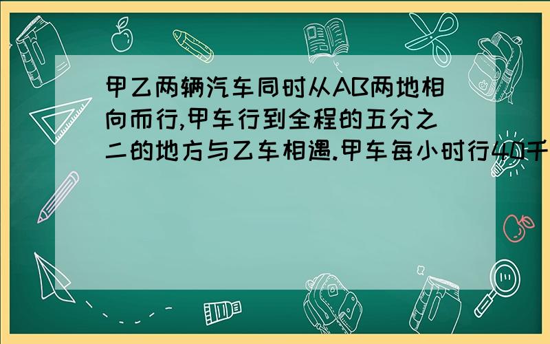 甲乙两辆汽车同时从AB两地相向而行,甲车行到全程的五分之二的地方与乙车相遇.甲车每小时行40千米,乙每小时行八分之一.A