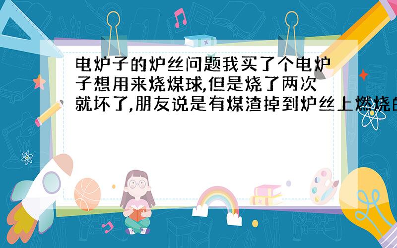 电炉子的炉丝问题我买了个电炉子想用来烧煤球,但是烧了两次就坏了,朋友说是有煤渣掉到炉丝上燃烧的原因,是这样的吗?好像不是