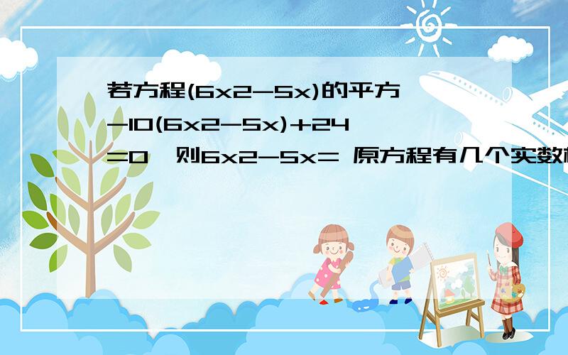 若方程(6x2-5x)的平方-10(6x2-5x)+24=0,则6x2-5x= 原方程有几个实数根