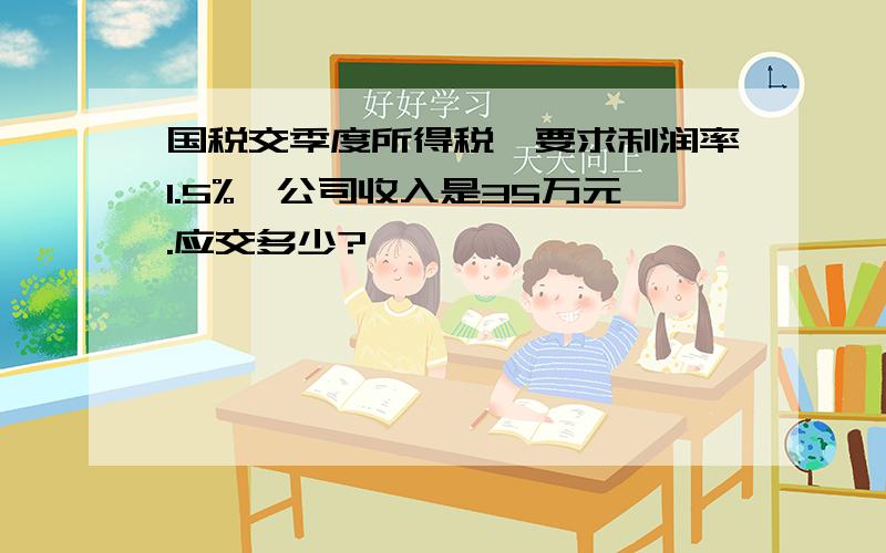 国税交季度所得税,要求利润率1.5%,公司收入是35万元.应交多少?