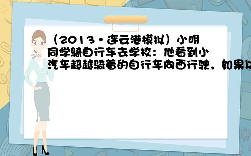 （2013•连云港模拟）小明同学骑自行车去学校：他看到小汽车超越骑着的自行车向西行驶，如果以小汽车为参照物，小明是向__