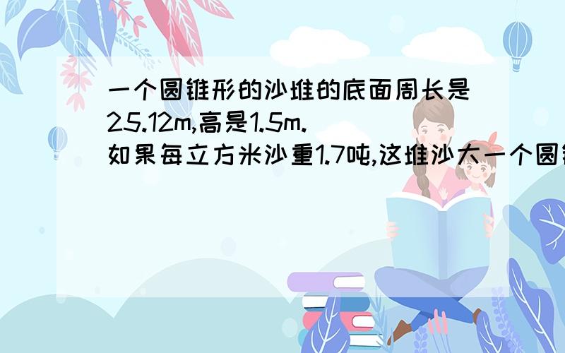 一个圆锥形的沙堆的底面周长是25.12m,高是1.5m.如果每立方米沙重1.7吨,这堆沙大一个圆锥形的沙堆的底面周