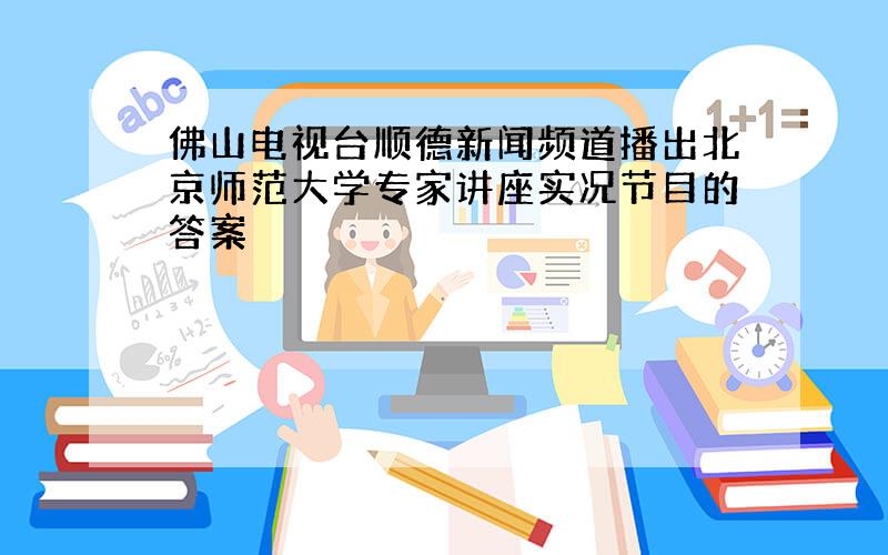 佛山电视台顺德新闻频道播出北京师范大学专家讲座实况节目的答案