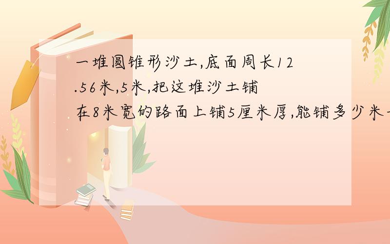 一堆圆锥形沙土,底面周长12.56米,5米,把这堆沙土铺在8米宽的路面上铺5厘米厚,能铺多少米长的路面