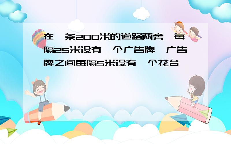 在一条200米的道路两旁,每隔25米设有一个广告牌,广告牌之间每隔5米设有一个花台,