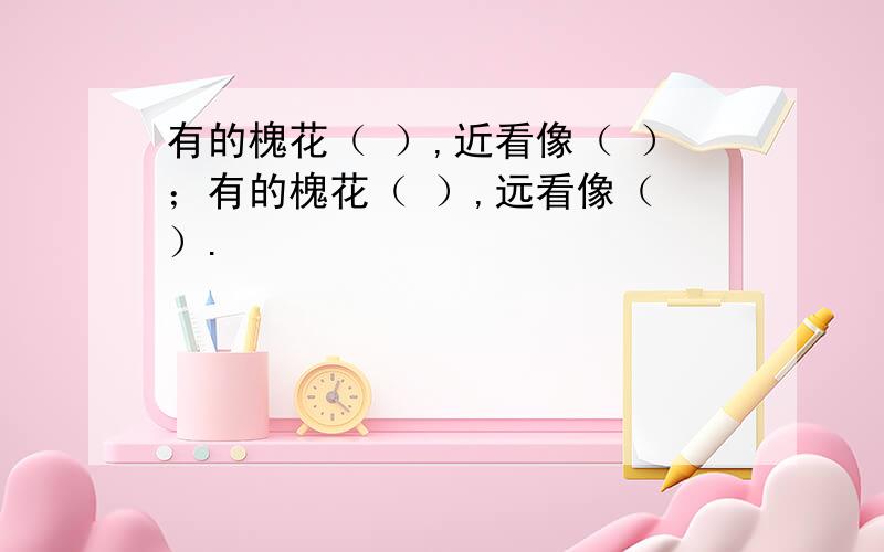 有的槐花（ ）,近看像（ ）；有的槐花（ ）,远看像（ ）.