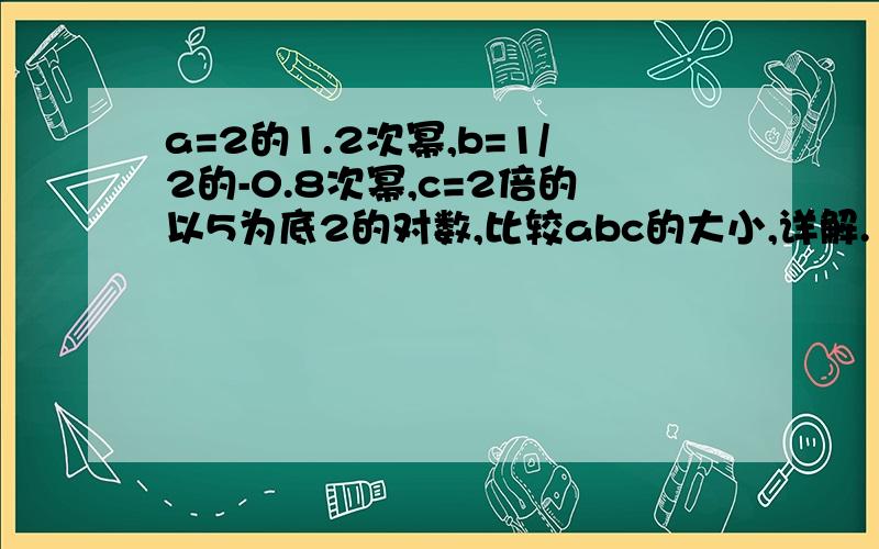 a=2的1.2次幂,b=1/2的-0.8次幂,c=2倍的以5为底2的对数,比较abc的大小,详解.