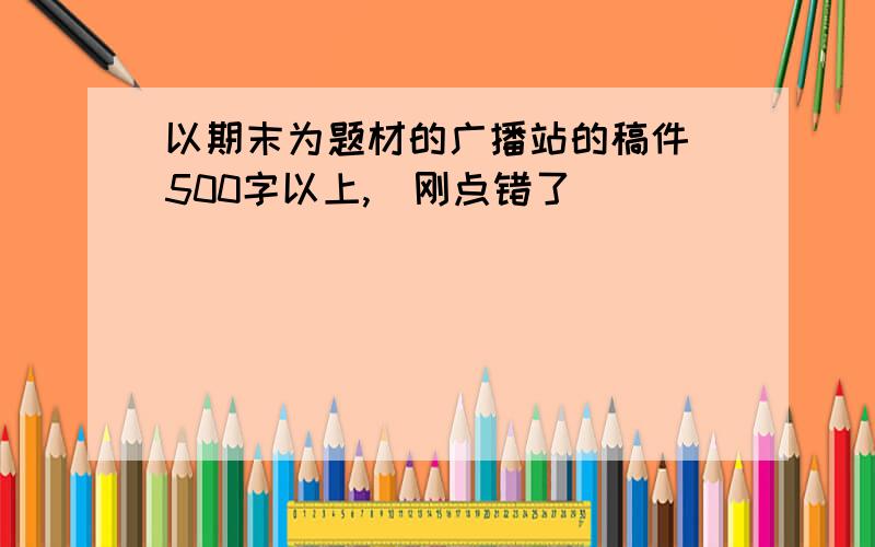 以期末为题材的广播站的稿件 500字以上,（刚点错了）