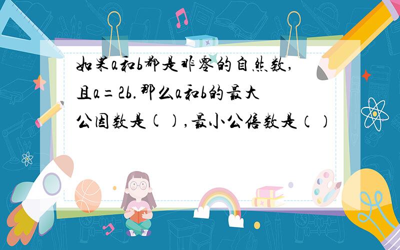 如果a和b都是非零的自然数,且a=2b.那么a和b的最大公因数是(),最小公倍数是（）