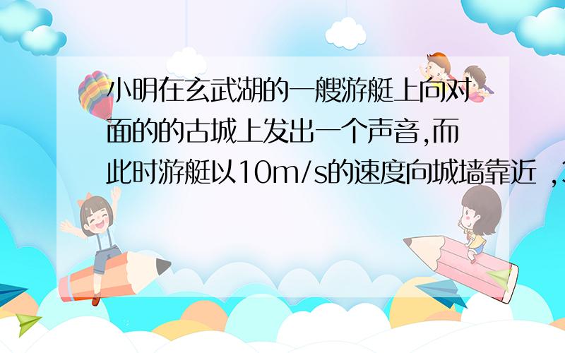 小明在玄武湖的一艘游艇上向对面的的古城上发出一个声音,而此时游艇以10m/s的速度向城墙靠近 ,3S后他听到了回声.听到