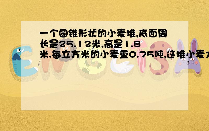 一个圆锥形状的小麦堆,底面周长是25.12米,高是1.8米.每立方米的小麦重0.75吨,这堆小麦大约重多少吨?(得数保留