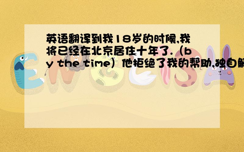 英语翻译到我18岁的时候,我将已经在北京居住十年了.（by the time）他拒绝了我的帮助,独自解决了一个又一个问题