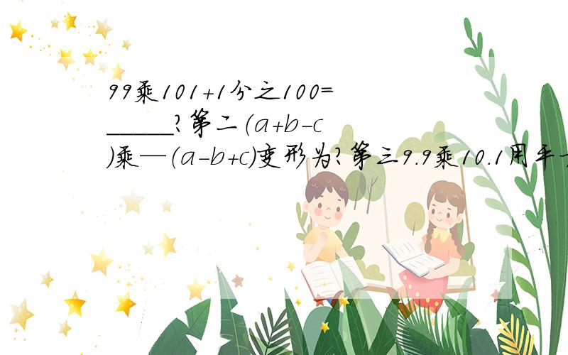 99乘101+1分之100=_____?第二（a+b-c)乘—（a-b+c)变形为?第三9.9乘10.1用平方差计算?