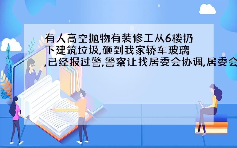 有人高空抛物有装修工从6楼扔下建筑垃圾,砸到我家轿车玻璃,已经报过警,警察让找居委会协调,居委会协调无用,扔物者不肯承认