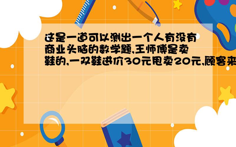 这是一道可以测出一个人有没有商业头脑的数学题,王师傅是卖鞋的,一双鞋进价30元甩卖20元,顾客来买鞋给了张50,王师傅没