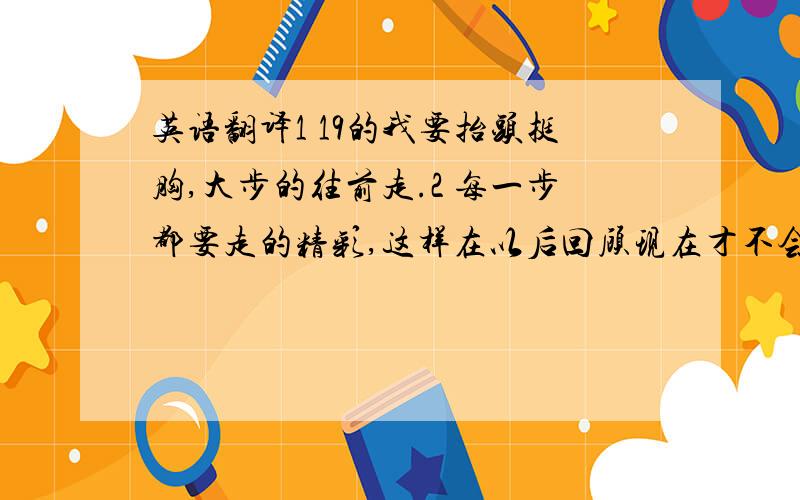 英语翻译1 19的我要抬头挺胸,大步的往前走.2 每一步都要走的精彩,这样在以后回顾现在才不会遗憾.