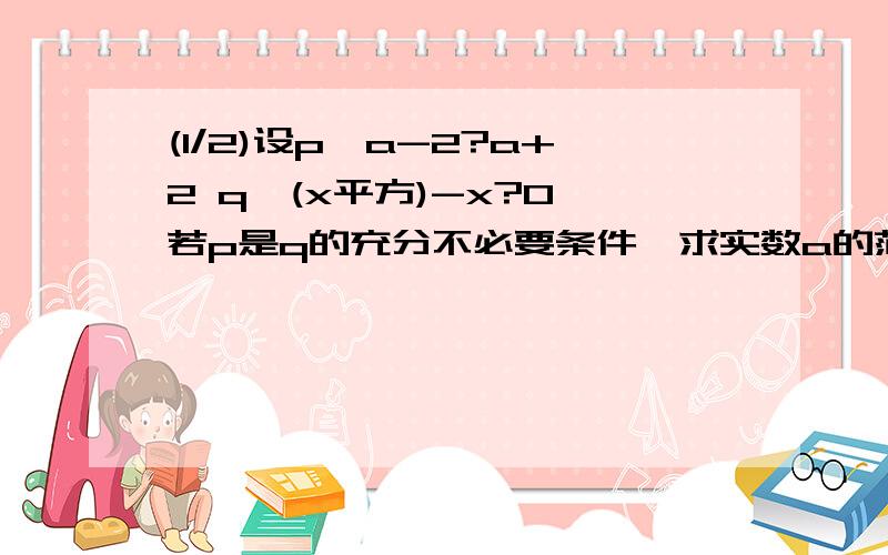 (1/2)设p,a-2?a+2 q,(x平方)-x?0 若p是q的充分不必要条件,求实数a的范围